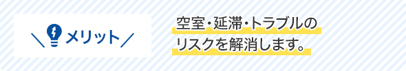 メリット空室・延滞・トラブルのリスクを解消します。